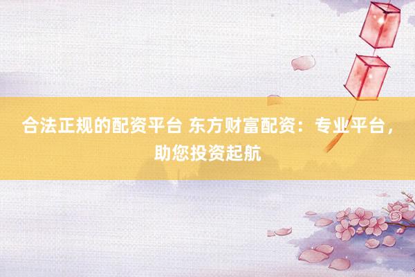 合法正规的配资平台 东方财富配资：专业平台，助您投资起航