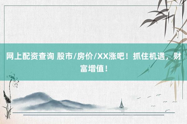 网上配资查询 股市/房价/XX涨吧！抓住机遇，财富增值！