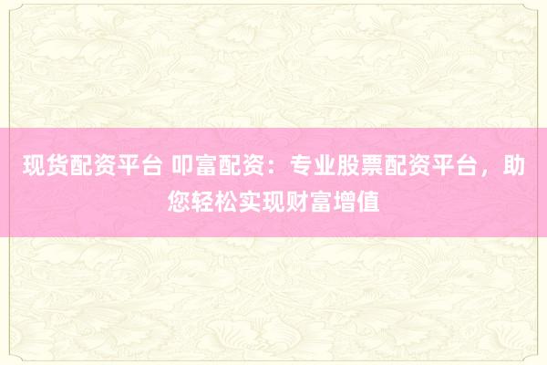 现货配资平台 叩富配资：专业股票配资平台，助您轻松实现财富增值