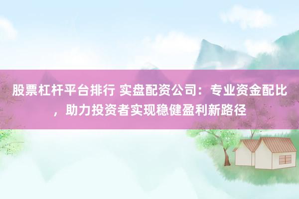 股票杠杆平台排行 实盘配资公司：专业资金配比，助力投资者实现稳健盈利新路径
