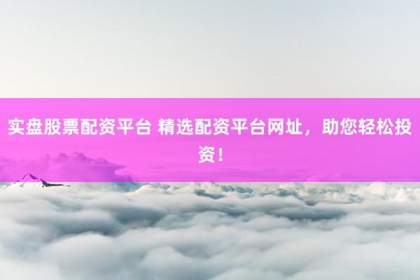 实盘股票配资平台 精选配资平台网址，助您轻松投资！