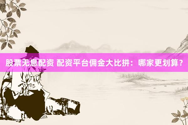 股票无息配资 配资平台佣金大比拼：哪家更划算？