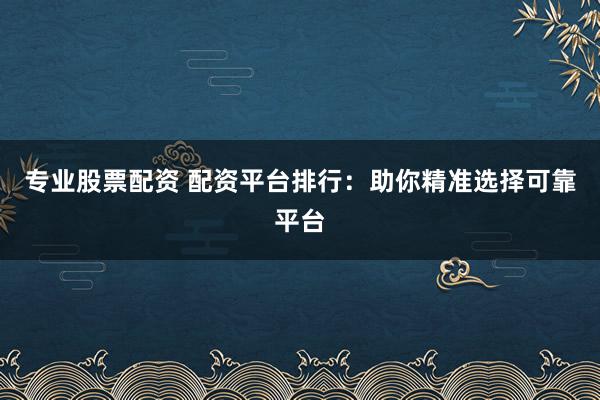 专业股票配资 配资平台排行：助你精准选择可靠平台