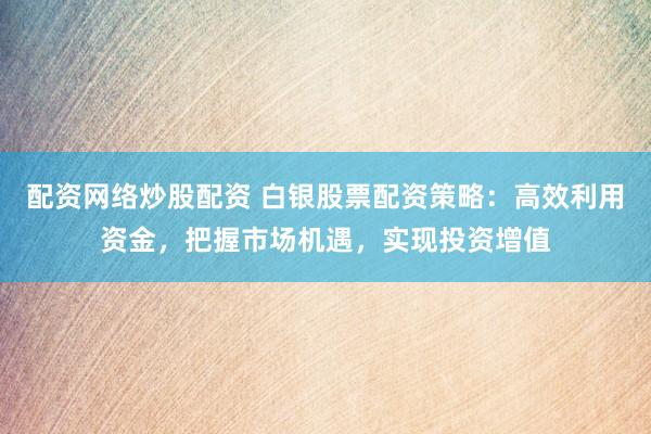 配资网络炒股配资 白银股票配资策略：高效利用资金，把握市场机遇，实现投资增值