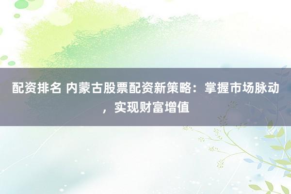 配资排名 内蒙古股票配资新策略：掌握市场脉动，实现财富增值