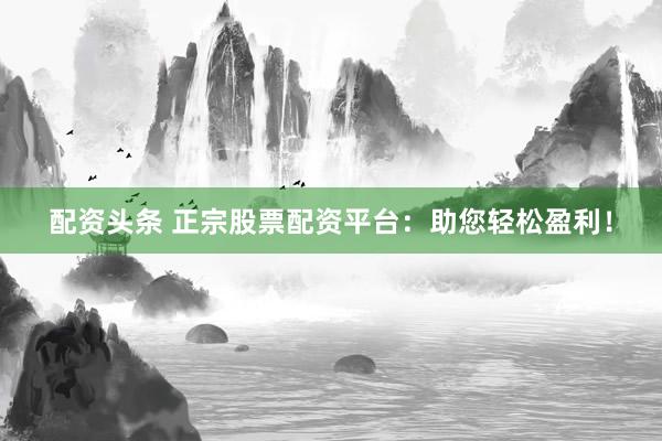 配资头条 正宗股票配资平台：助您轻松盈利！