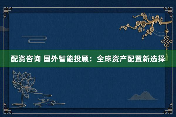 配资咨询 国外智能投顾：全球资产配置新选择