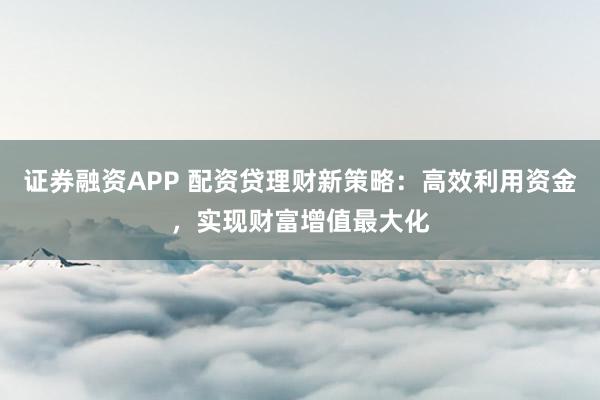 证券融资APP 配资贷理财新策略：高效利用资金，实现财富增值最大化
