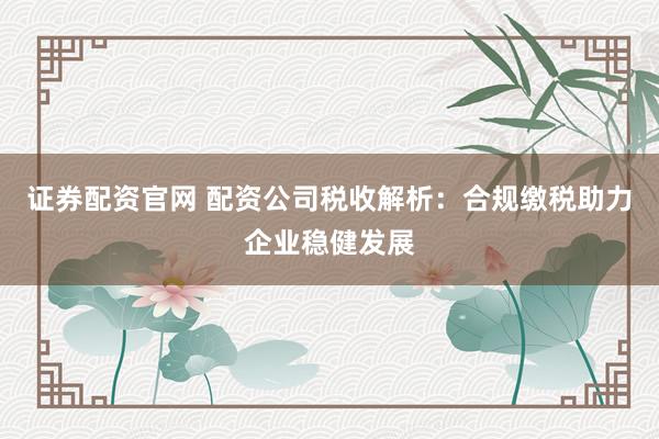 证券配资官网 配资公司税收解析：合规缴税助力企业稳健发展