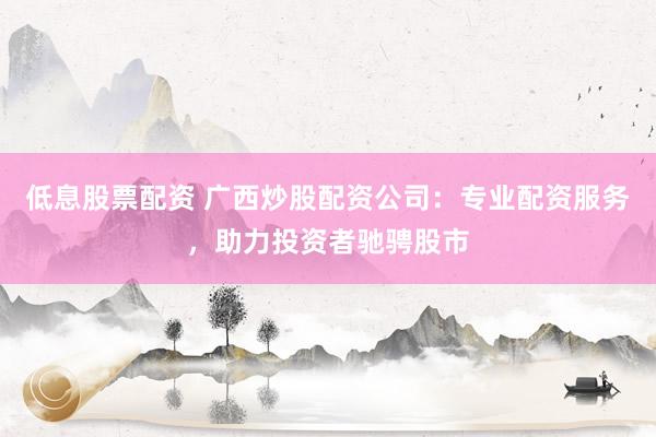 低息股票配资 广西炒股配资公司：专业配资服务，助力投资者驰骋股市