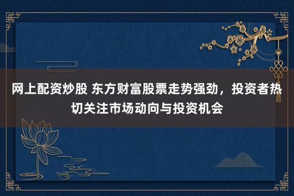 网上配资炒股 东方财富股票走势强劲，投资者热切关注市场动向与投资机会