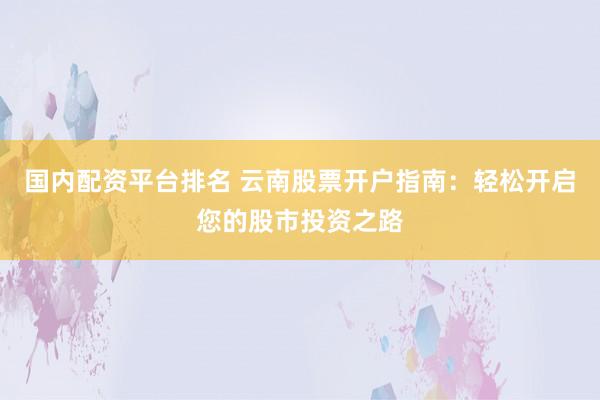 国内配资平台排名 云南股票开户指南：轻松开启您的股市投资之路