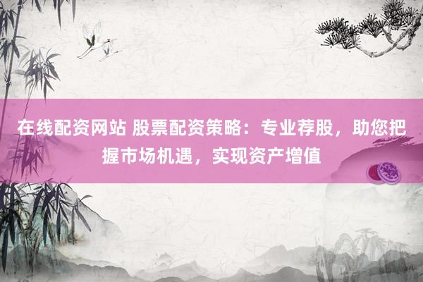 在线配资网站 股票配资策略：专业荐股，助您把握市场机遇，实现资产增值