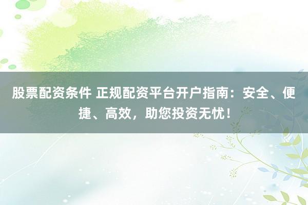股票配资条件 正规配资平台开户指南：安全、便捷、高效，助您投资无忧！