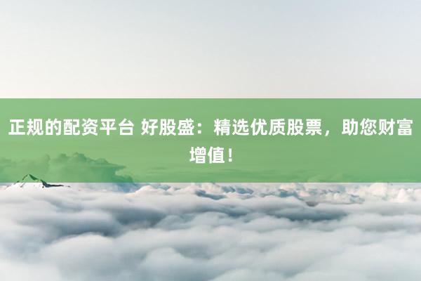 正规的配资平台 好股盛：精选优质股票，助您财富增值！