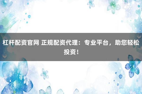杠杆配资官网 正规配资代理：专业平台，助您轻松投资！