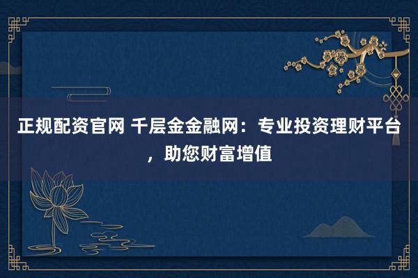 正规配资官网 千层金金融网：专业投资理财平台，助您财富增值