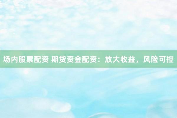 场内股票配资 期货资金配资：放大收益，风险可控