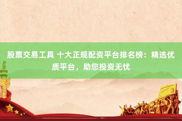股票交易工具 十大正规配资平台排名榜：精选优质平台，助您投资无忧