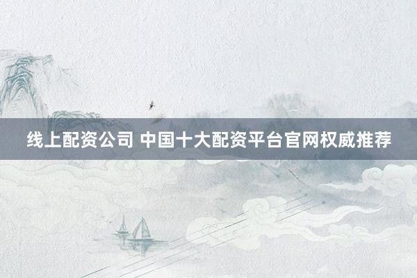 线上配资公司 中国十大配资平台官网权威推荐