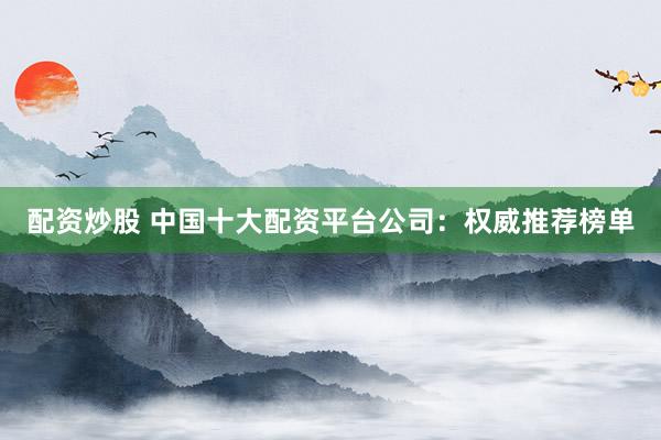 配资炒股 中国十大配资平台公司：权威推荐榜单