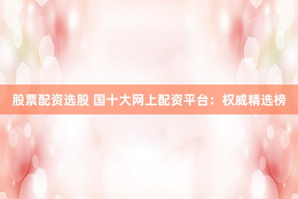 股票配资选股 国十大网上配资平台：权威精选榜