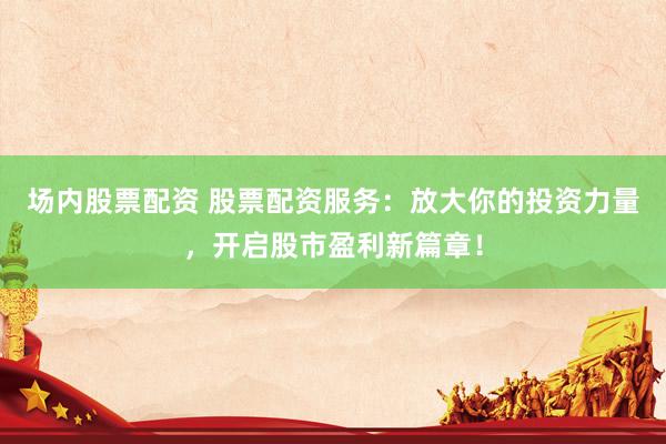 场内股票配资 股票配资服务：放大你的投资力量，开启股市盈利新篇章！