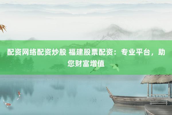 配资网络配资炒股 福建股票配资：专业平台，助您财富增值