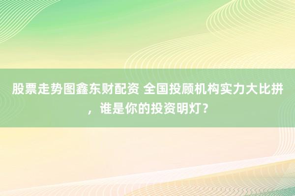 股票走势图鑫东财配资 全国投顾机构实力大比拼，谁是你的投资明灯？