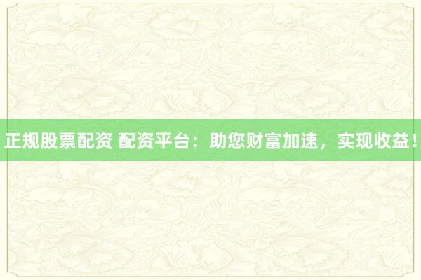 正规股票配资 配资平台：助您财富加速，实现收益！