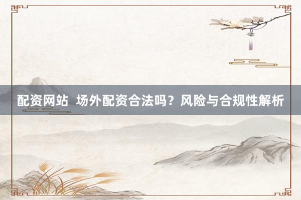配资网站  场外配资合法吗？风险与合规性解析