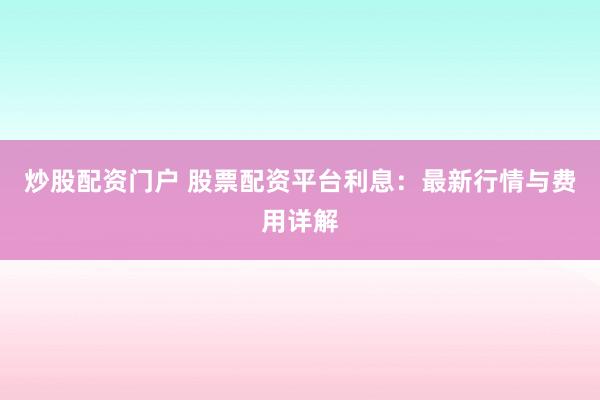 炒股配资门户 股票配资平台利息：最新行情与费用详解