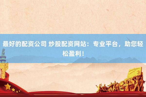 最好的配资公司 炒股配资网站：专业平台，助您轻松盈利！