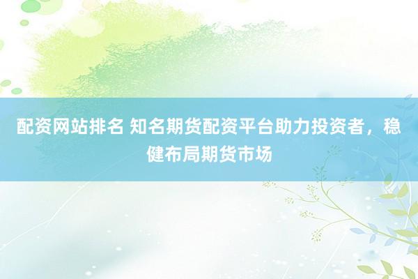 配资网站排名 知名期货配资平台助力投资者，稳健布局期货市场