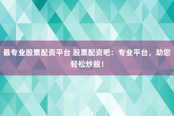 最专业股票配资平台 股票配资吧：专业平台，助您轻松炒股！