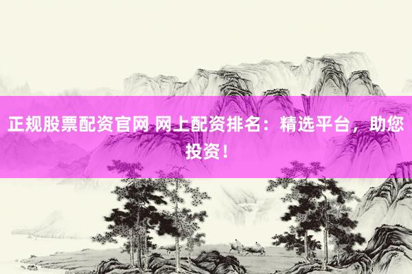 正规股票配资官网 网上配资排名：精选平台，助您投资！