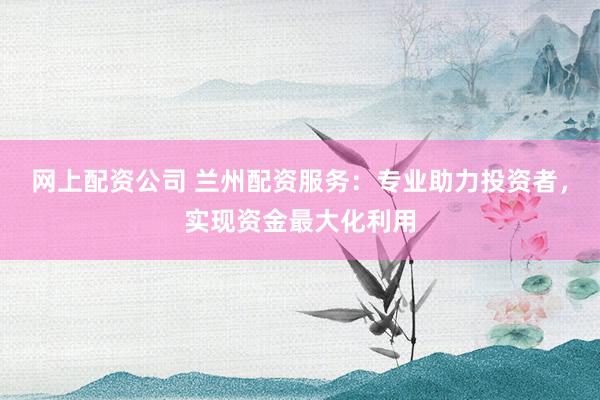 网上配资公司 兰州配资服务:专业助力投资者,实现资金最大化利用