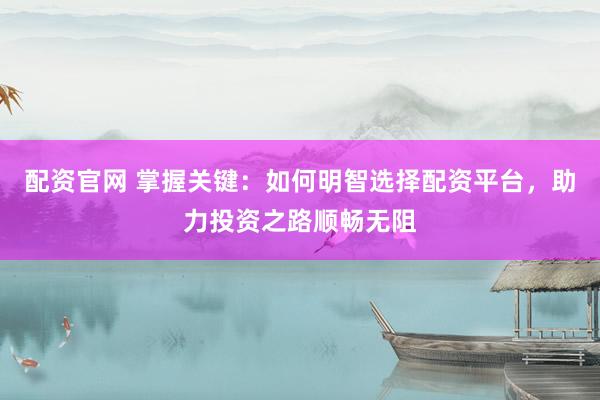配资官网 掌握关键：如何明智选择配资平台，助力投资之路顺畅无阻
