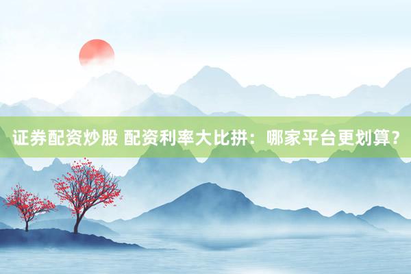 证券配资炒股 配资利率大比拼：哪家平台更划算？