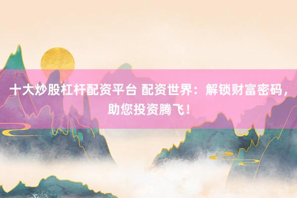 十大炒股杠杆配资平台 配资世界:解锁财富密码,助您投资腾飞!