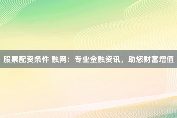 股票配资条件 融网：专业金融资讯，助您财富增值