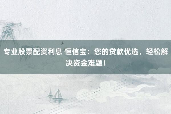 专业股票配资利息 恒信宝：您的贷款优选，轻松解决资金难题！