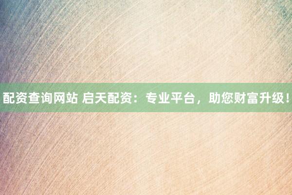 配资查询网站 启天配资：专业平台，助您财富升级！